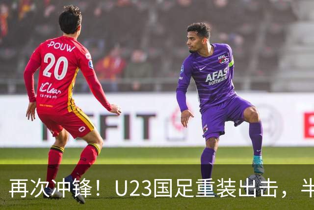再次冲锋！U23国足重装出击，半决赛战胜越南收获胜利